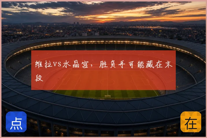 维拉vs水晶宫，胜负手可能藏在末段